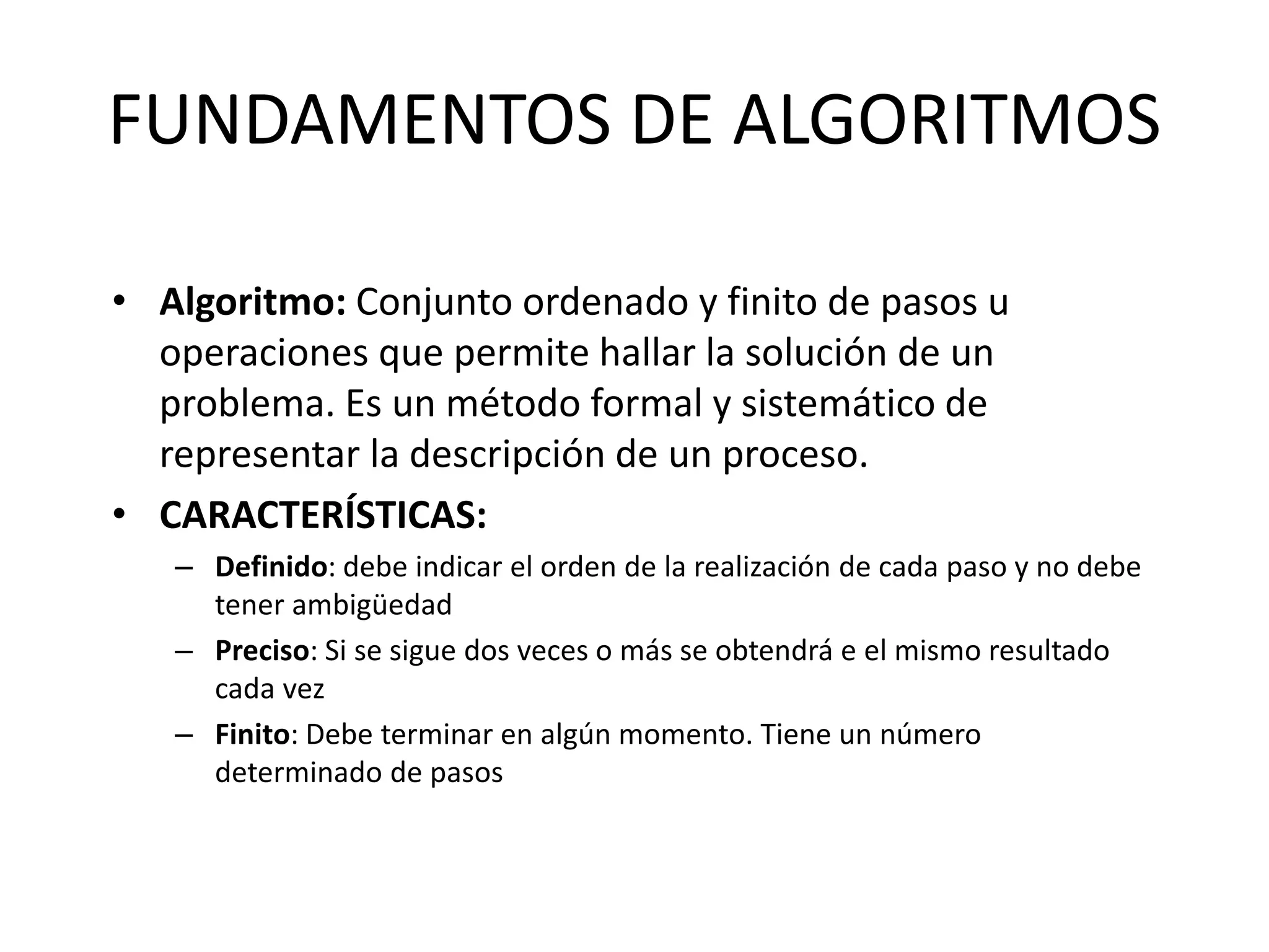 FUNDAMENTOS DE ALGORITMOS
• Algoritmo: Conjunto ordenado y finito de pasos u
operaciones que permite hallar la solución de un
problema. Es un método formal y sistemático de
representar la descripción de un proceso.
• CARACTERÍSTICAS:
– Definido: debe indicar el orden de la realización de cada paso y no debe
tener ambigüedad
– Preciso: Si se sigue dos veces o más se obtendrá e el mismo resultado
cada vez
– Finito: Debe terminar en algún momento. Tiene un número
determinado de pasos
 
