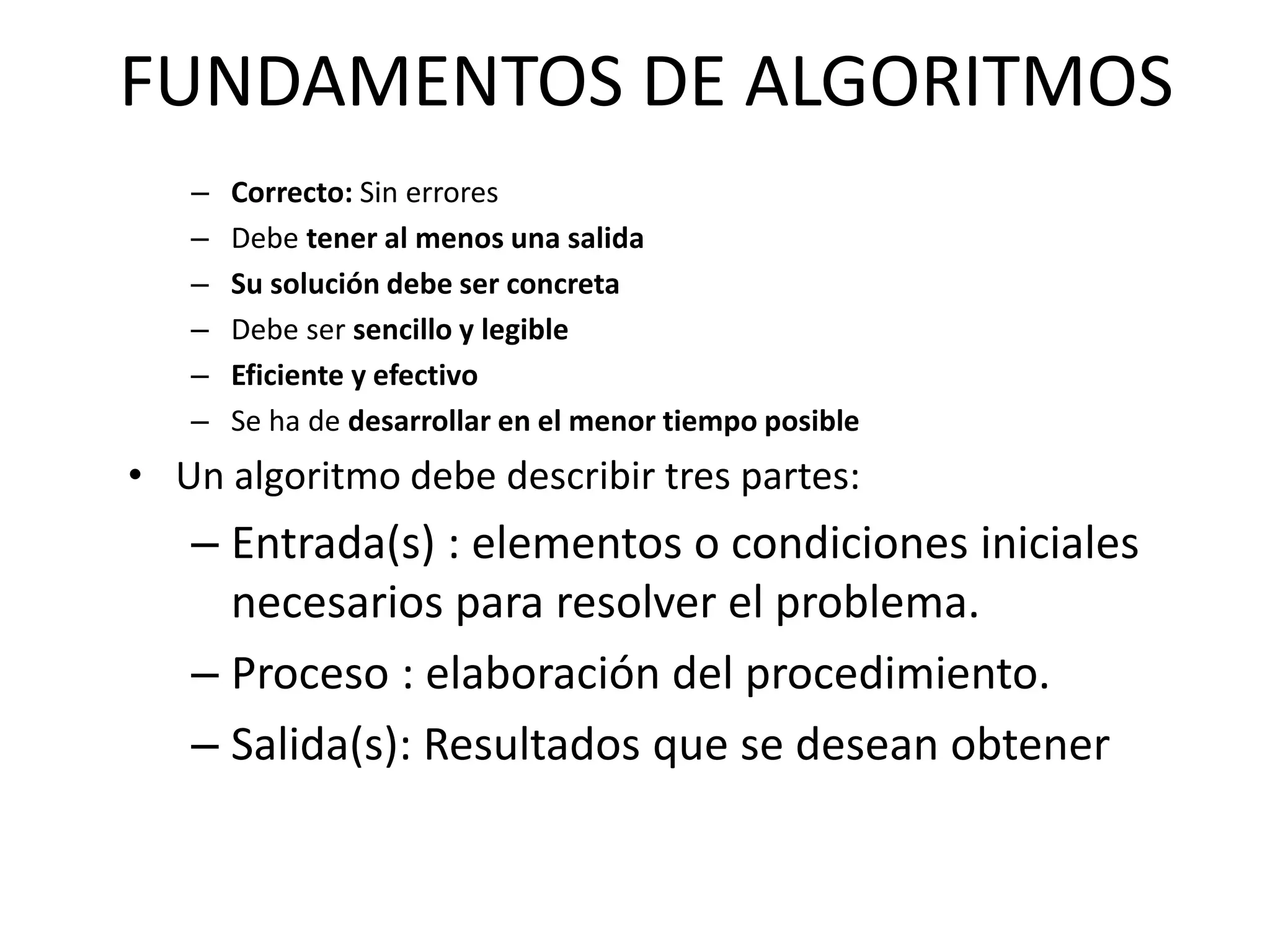 FUNDAMENTOS DE ALGORITMOS
– Correcto: Sin errores
– Debe tener al menos una salida
– Su solución debe ser concreta
– Debe ser sencillo y legible
– Eficiente y efectivo
– Se ha de desarrollar en el menor tiempo posible
• Un algoritmo debe describir tres partes:
– Entrada(s) : elementos o condiciones iniciales
necesarios para resolver el problema.
– Proceso : elaboración del procedimiento.
– Salida(s): Resultados que se desean obtener
 