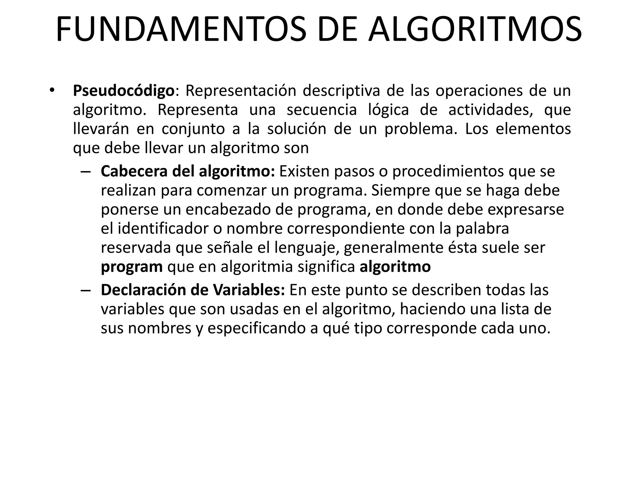 FUNDAMENTOS DE ALGORITMOS
• Pseudocódigo: Representación descriptiva de las operaciones de un
algoritmo. Representa una secuencia lógica de actividades, que
llevarán en conjunto a la solución de un problema. Los elementos
que debe llevar un algoritmo son
– Cabecera del algoritmo: Existen pasos o procedimientos que se
realizan para comenzar un programa. Siempre que se haga debe
ponerse un encabezado de programa, en donde debe expresarse
el identificador o nombre correspondiente con la palabra
reservada que señale el lenguaje, generalmente ésta suele ser
program que en algoritmia significa algoritmo
– Declaración de Variables: En este punto se describen todas las
variables que son usadas en el algoritmo, haciendo una lista de
sus nombres y especificando a qué tipo corresponde cada uno.
 