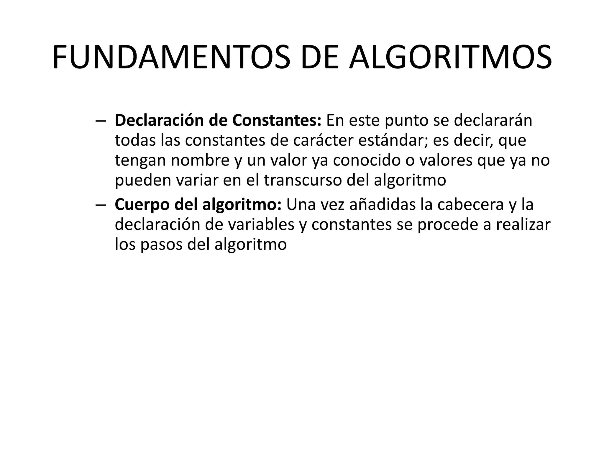FUNDAMENTOS DE ALGORITMOS
– Declaración de Constantes: En este punto se declararán
todas las constantes de carácter estándar; es decir, que
tengan nombre y un valor ya conocido o valores que ya no
pueden variar en el transcurso del algoritmo
– Cuerpo del algoritmo: Una vez añadidas la cabecera y la
declaración de variables y constantes se procede a realizar
los pasos del algoritmo
 