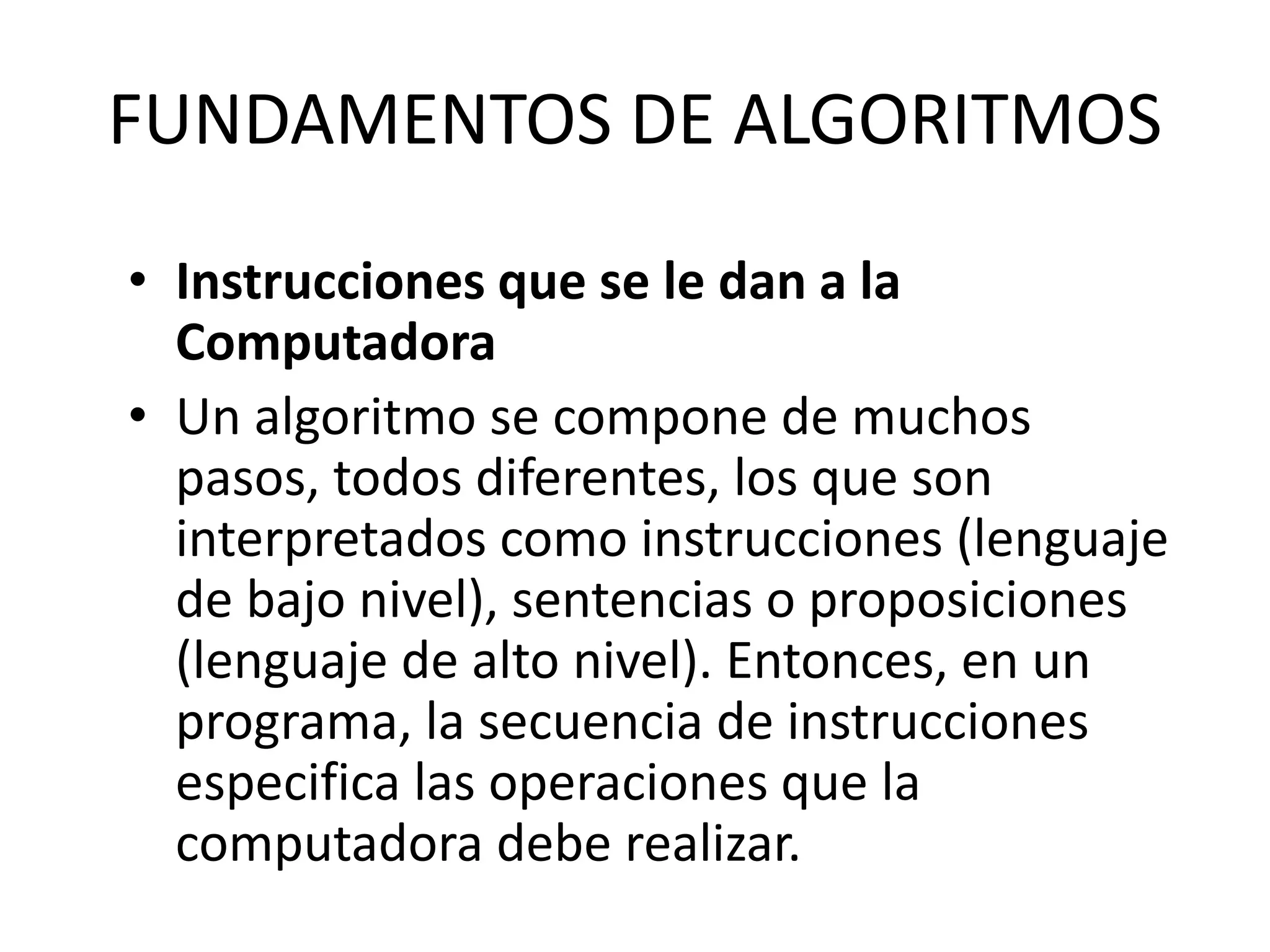 FUNDAMENTOS DE ALGORITMOS
• Instrucciones que se le dan a la
Computadora
• Un algoritmo se compone de muchos
pasos, todos diferentes, los que son
interpretados como instrucciones (lenguaje
de bajo nivel), sentencias o proposiciones
(lenguaje de alto nivel). Entonces, en un
programa, la secuencia de instrucciones
especifica las operaciones que la
computadora debe realizar.
 