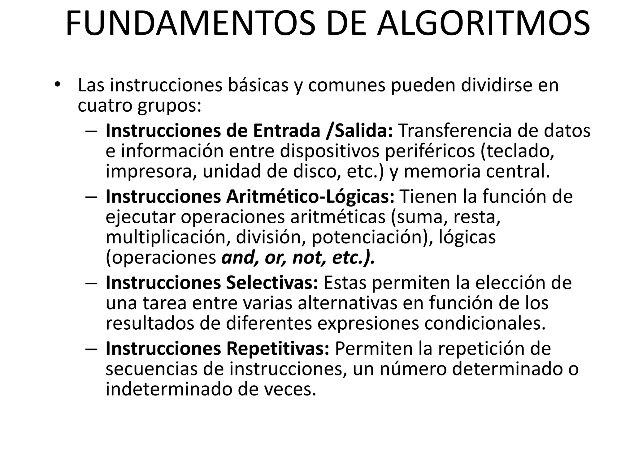 FUNDAMENTOS DE ALGORITMOS
• Las instrucciones básicas y comunes pueden dividirse en
cuatro grupos:
– Instrucciones de Entrada /Salida: Transferencia de datos
e información entre dispositivos periféricos (teclado,
impresora, unidad de disco, etc.) y memoria central.
– Instrucciones Aritmético-Lógicas: Tienen la función de
ejecutar operaciones aritméticas (suma, resta,
multiplicación, división, potenciación), lógicas
(operaciones and, or, not, etc.).
– Instrucciones Selectivas: Estas permiten la elección de
una tarea entre varias alternativas en función de los
resultados de diferentes expresiones condicionales.
– Instrucciones Repetitivas: Permiten la repetición de
secuencias de instrucciones, un número determinado o
indeterminado de veces.
 