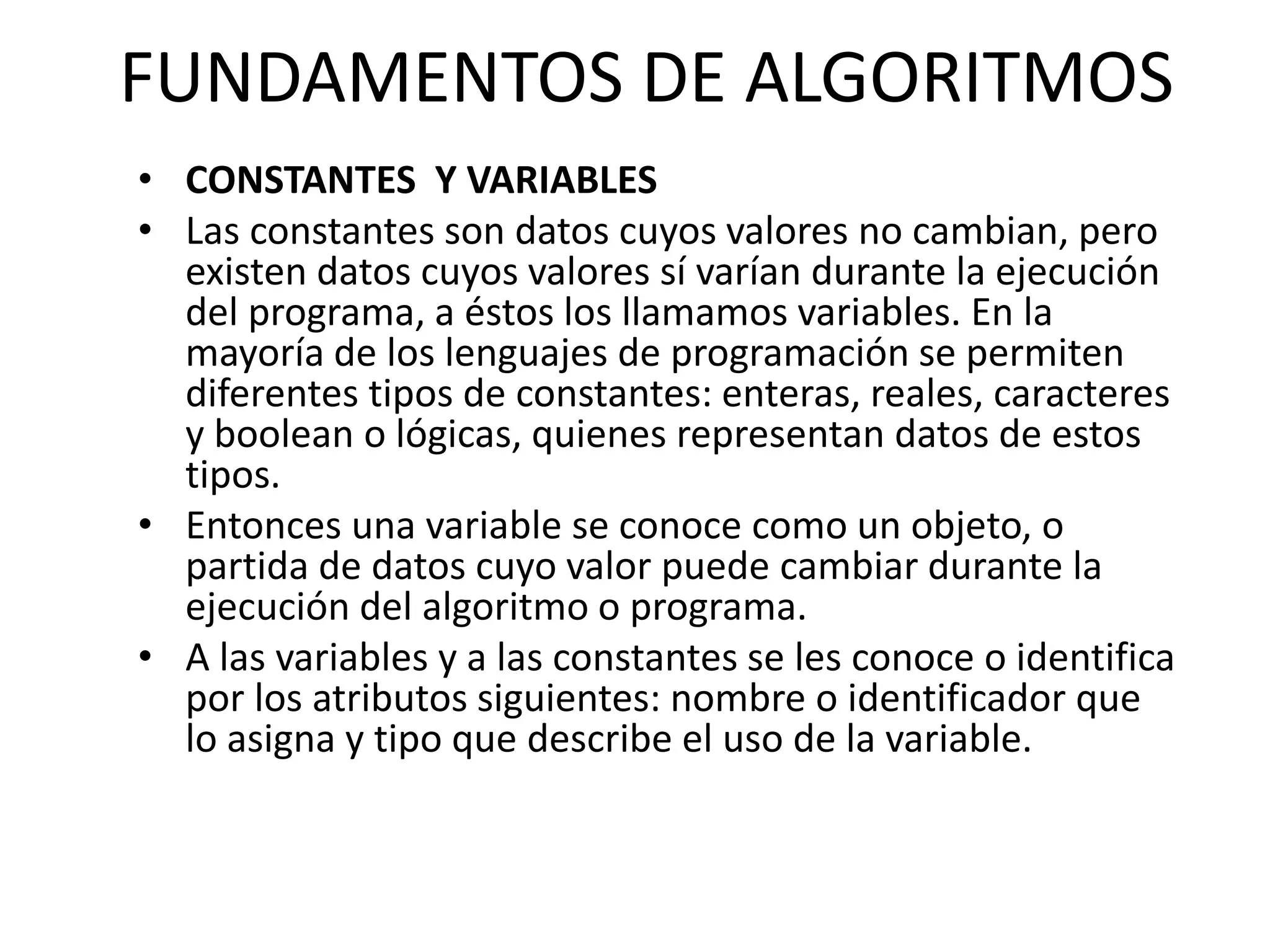 FUNDAMENTOS DE ALGORITMOS
• CONSTANTES Y VARIABLES
• Las constantes son datos cuyos valores no cambian, pero
existen datos cuyos valores sí varían durante la ejecución
del programa, a éstos los llamamos variables. En la
mayoría de los lenguajes de programación se permiten
diferentes tipos de constantes: enteras, reales, caracteres
y boolean o lógicas, quienes representan datos de estos
tipos.
• Entonces una variable se conoce como un objeto, o
partida de datos cuyo valor puede cambiar durante la
ejecución del algoritmo o programa.
• A las variables y a las constantes se les conoce o identifica
por los atributos siguientes: nombre o identificador que
lo asigna y tipo que describe el uso de la variable.
 