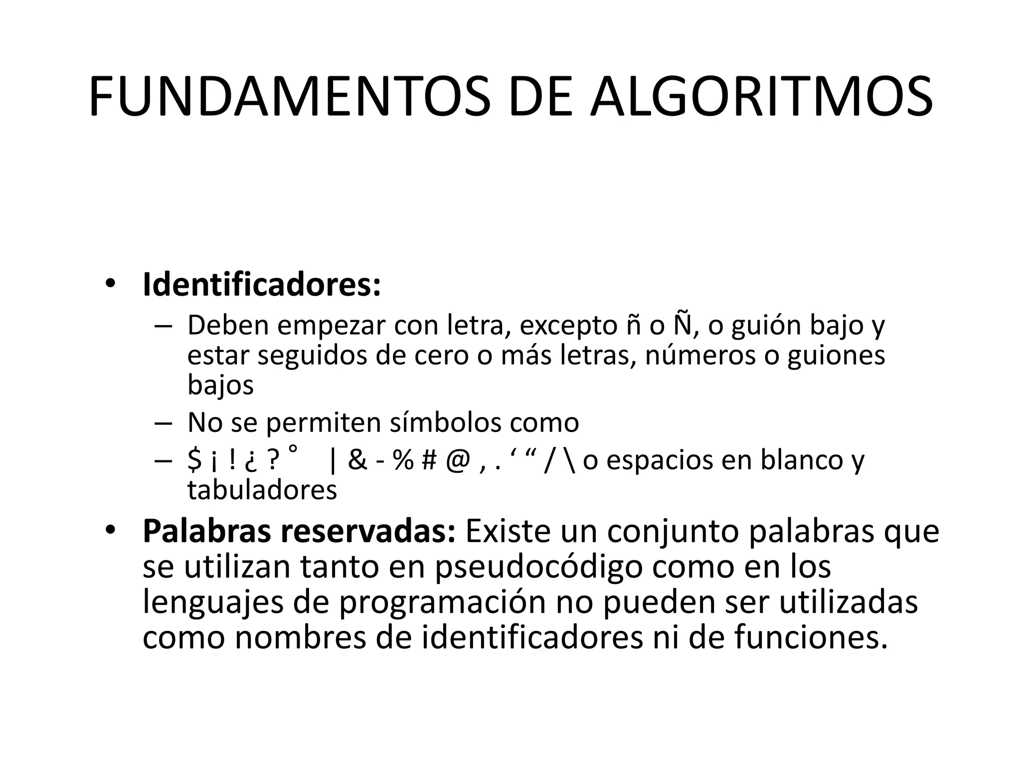 FUNDAMENTOS DE ALGORITMOS
• Identificadores:
– Deben empezar con letra, excepto ñ o Ñ, o guión bajo y
estar seguidos de cero o más letras, números o guiones
bajos
– No se permiten símbolos como
– $ ¡ ! ¿ ? ° | & - % # @ , . ‘ “ /  o espacios en blanco y
tabuladores
• Palabras reservadas: Existe un conjunto palabras que
se utilizan tanto en pseudocódigo como en los
lenguajes de programación no pueden ser utilizadas
como nombres de identificadores ni de funciones.
 