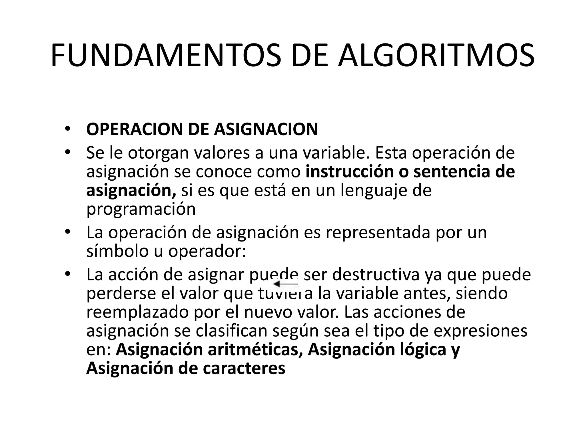 FUNDAMENTOS DE ALGORITMOS
• OPERACION DE ASIGNACION
• Se le otorgan valores a una variable. Esta operación de
asignación se conoce como instrucción o sentencia de
asignación, si es que está en un lenguaje de
programación
• La operación de asignación es representada por un
símbolo u operador:
• La acción de asignar puede ser destructiva ya que puede
perderse el valor que tuviera la variable antes, siendo
reemplazado por el nuevo valor. Las acciones de
asignación se clasifican según sea el tipo de expresiones
en: Asignación aritméticas, Asignación lógica y
Asignación de caracteres
 