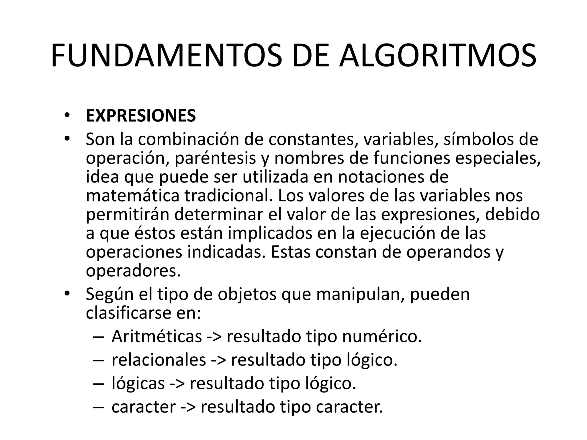 FUNDAMENTOS DE ALGORITMOS
• EXPRESIONES
• Son la combinación de constantes, variables, símbolos de
operación, paréntesis y nombres de funciones especiales,
idea que puede ser utilizada en notaciones de
matemática tradicional. Los valores de las variables nos
permitirán determinar el valor de las expresiones, debido
a que éstos están implicados en la ejecución de las
operaciones indicadas. Estas constan de operandos y
operadores.
• Según el tipo de objetos que manipulan, pueden
clasificarse en:
– Aritméticas -> resultado tipo numérico.
– relacionales -> resultado tipo lógico.
– lógicas -> resultado tipo lógico.
– caracter -> resultado tipo caracter.
 