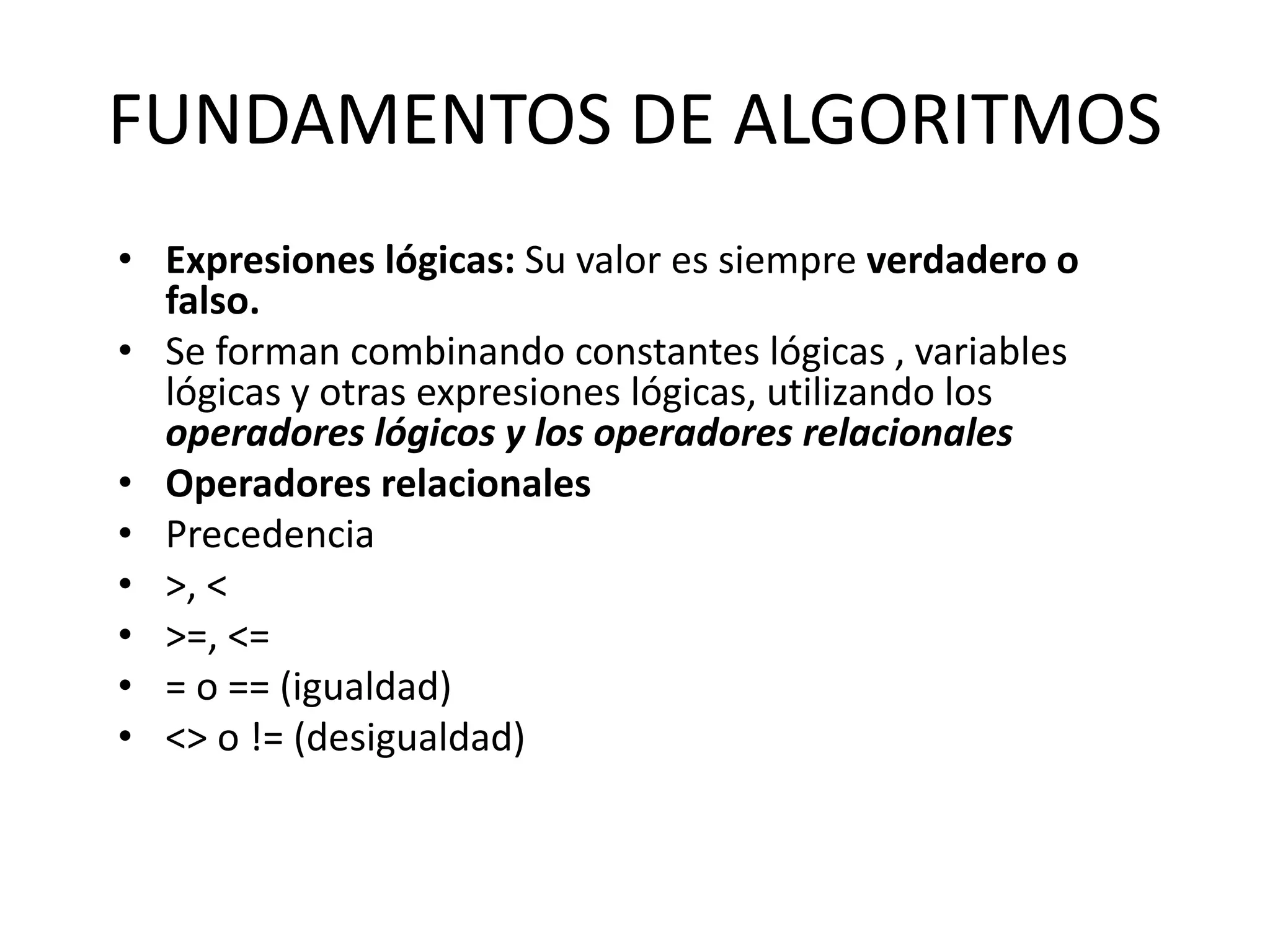 FUNDAMENTOS DE ALGORITMOS
• Expresiones lógicas: Su valor es siempre verdadero o
falso.
• Se forman combinando constantes lógicas , variables
lógicas y otras expresiones lógicas, utilizando los
operadores lógicos y los operadores relacionales
• Operadores relacionales
• Precedencia
• >, <
• >=, <=
• = o == (igualdad)
• <> o != (desigualdad)
 
