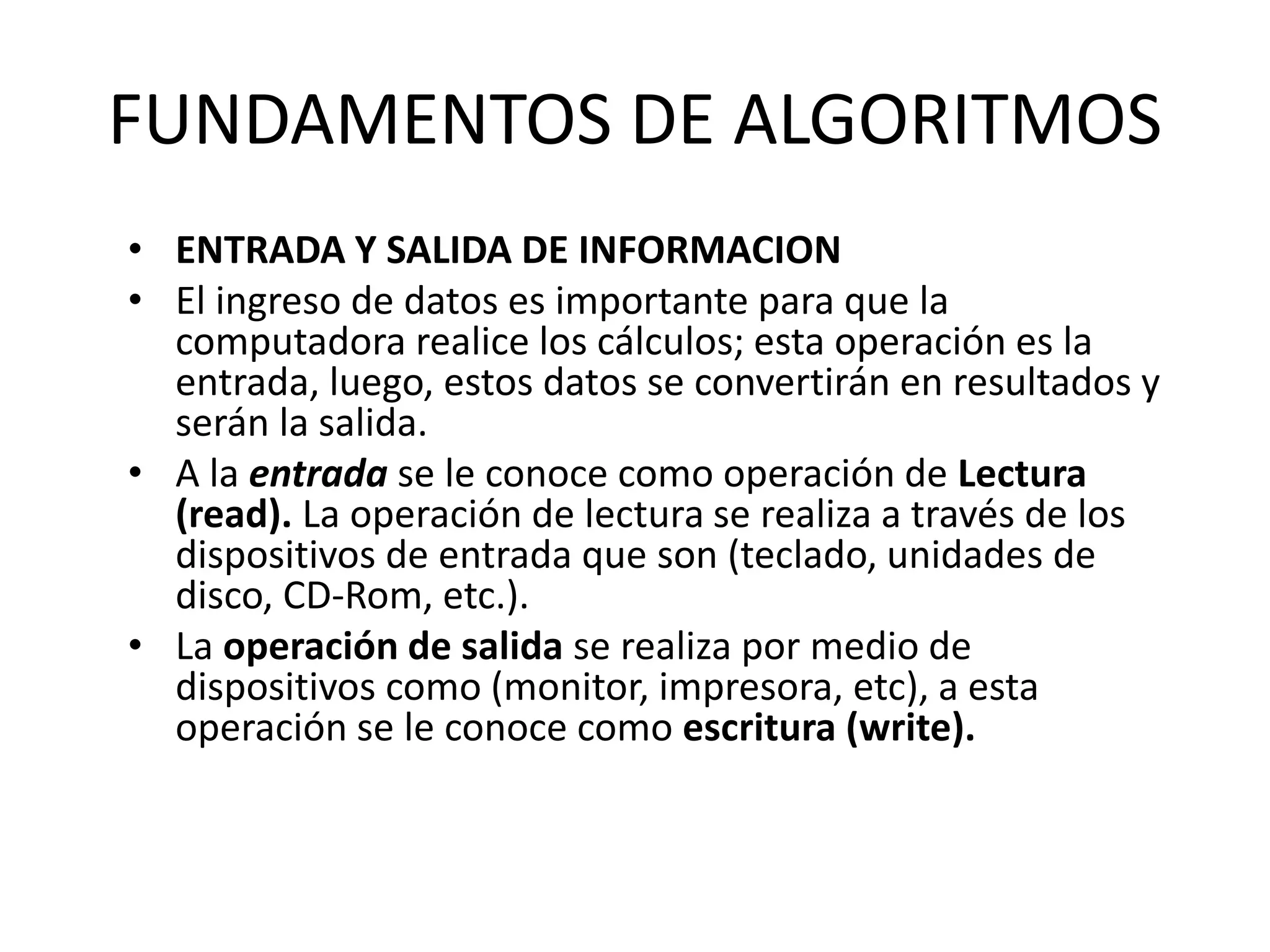 FUNDAMENTOS DE ALGORITMOS
• ENTRADA Y SALIDA DE INFORMACION
• El ingreso de datos es importante para que la
computadora realice los cálculos; esta operación es la
entrada, luego, estos datos se convertirán en resultados y
serán la salida.
• A la entrada se le conoce como operación de Lectura
(read). La operación de lectura se realiza a través de los
dispositivos de entrada que son (teclado, unidades de
disco, CD-Rom, etc.).
• La operación de salida se realiza por medio de
dispositivos como (monitor, impresora, etc), a esta
operación se le conoce como escritura (write).
 
