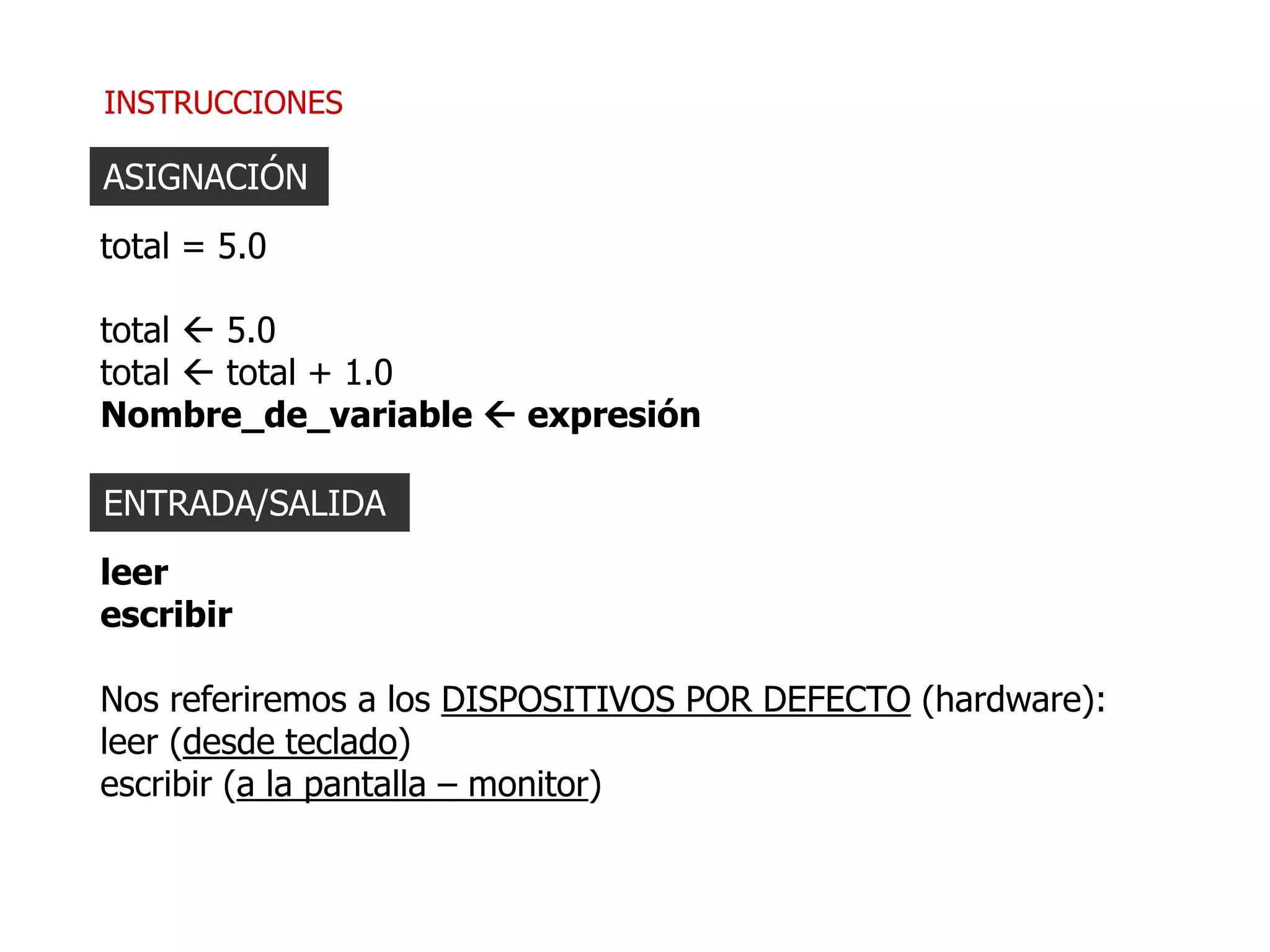 INSTRUCCIONES
ASIGNACIÓN
total = 5.0
total  5.0
total  total + 1.0
Nombre_de_variable  expresión
ENTRADA/SALIDA
leer
escribir
Nos referiremos a los DISPOSITIVOS POR DEFECTO (hardware):
leer (desde teclado)
escribir (a la pantalla – monitor)
 