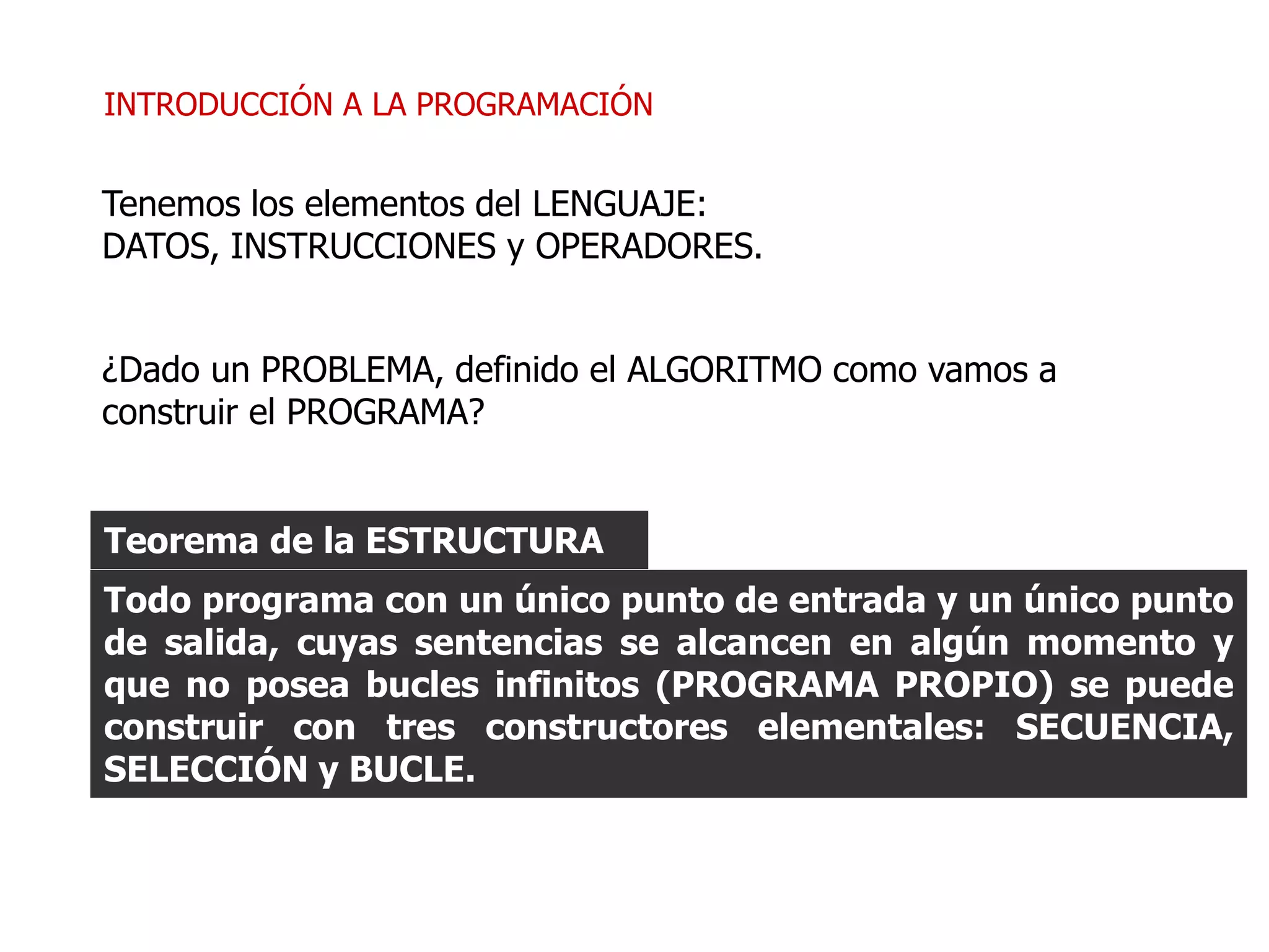 INTRODUCCIÓN A LA PROGRAMACIÓN
Todo programa con un único punto de entrada y un único punto
de salida, cuyas sentencias se alcancen en algún momento y
que no posea bucles infinitos (PROGRAMA PROPIO) se puede
construir con tres constructores elementales: SECUENCIA,
SELECCIÓN y BUCLE.
Teorema de la ESTRUCTURA
¿Dado un PROBLEMA, definido el ALGORITMO como vamos a
construir el PROGRAMA?
Tenemos los elementos del LENGUAJE:
DATOS, INSTRUCCIONES y OPERADORES.
 