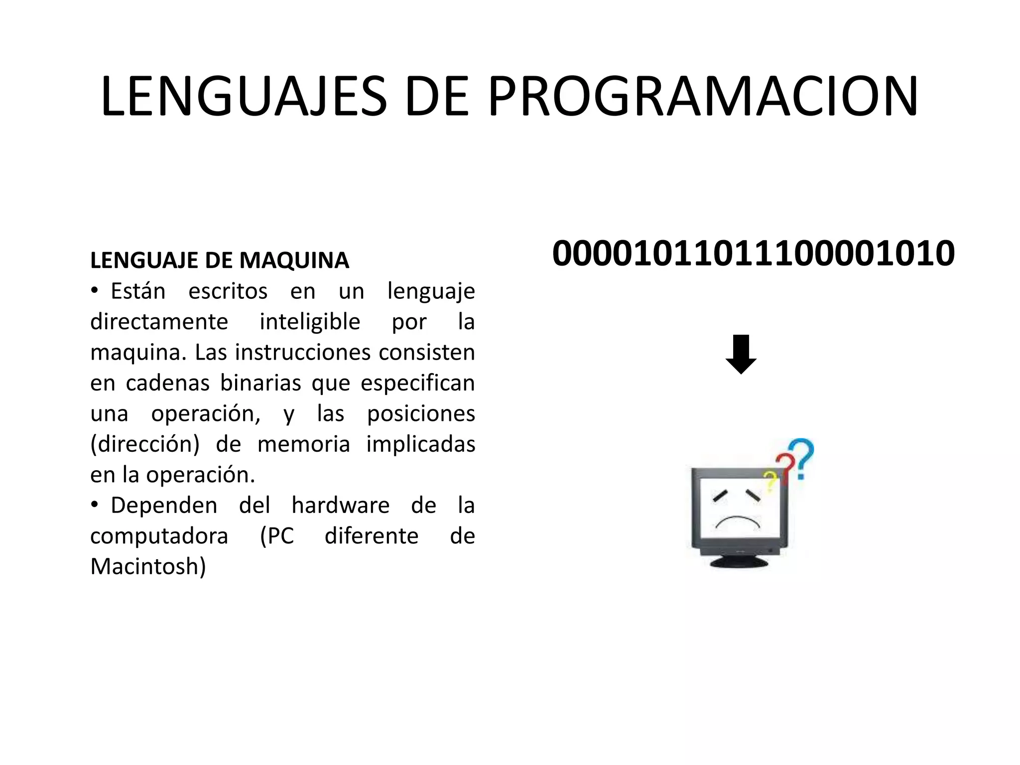 LENGUAJES DE PROGRAMACION
LENGUAJE DE MAQUINA
• Están escritos en un lenguaje
directamente inteligible por la
maquina. Las instrucciones consisten
en cadenas binarias que especifican
una operación, y las posiciones
(dirección) de memoria implicadas
en la operación.
• Dependen del hardware de la
computadora (PC diferente de
Macintosh)
00001011011100001010
 