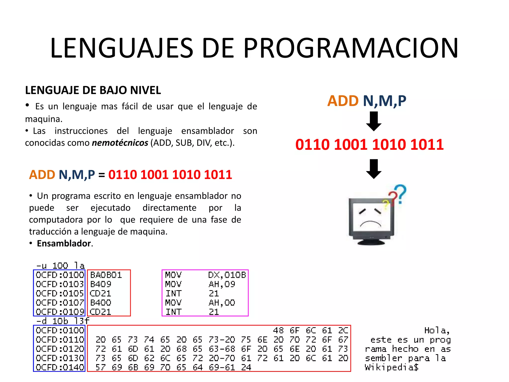 LENGUAJES DE PROGRAMACION
LENGUAJE DE BAJO NIVEL
• Es un lenguaje mas fácil de usar que el lenguaje de
maquina.
• Las instrucciones del lenguaje ensamblador son
conocidas como nemotécnicos (ADD, SUB, DIV, etc.).
ADD N,M,P = 0110 1001 1010 1011
• Un programa escrito en lenguaje ensamblador no
puede ser ejecutado directamente por la
computadora por lo que requiere de una fase de
traducción a lenguaje de maquina.
• Ensamblador.
ADD N,M,P
0110 1001 1010 1011
 
