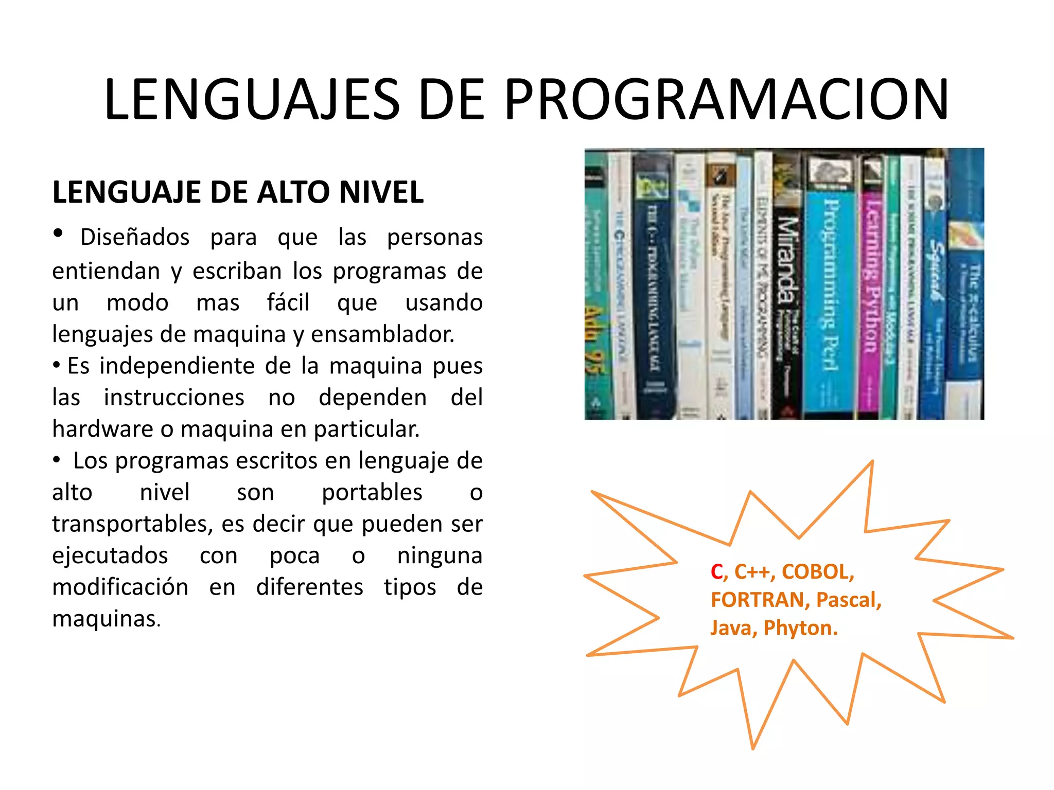 LENGUAJES DE PROGRAMACION
LENGUAJE DE ALTO NIVEL
• Diseñados para que las personas
entiendan y escriban los programas de
un modo mas fácil que usando
lenguajes de maquina y ensamblador.
• Es independiente de la maquina pues
las instrucciones no dependen del
hardware o maquina en particular.
• Los programas escritos en lenguaje de
alto nivel son portables o
transportables, es decir que pueden ser
ejecutados con poca o ninguna
modificación en diferentes tipos de
maquinas.
C, C++, COBOL,
FORTRAN, Pascal,
Java, Phyton.
 
