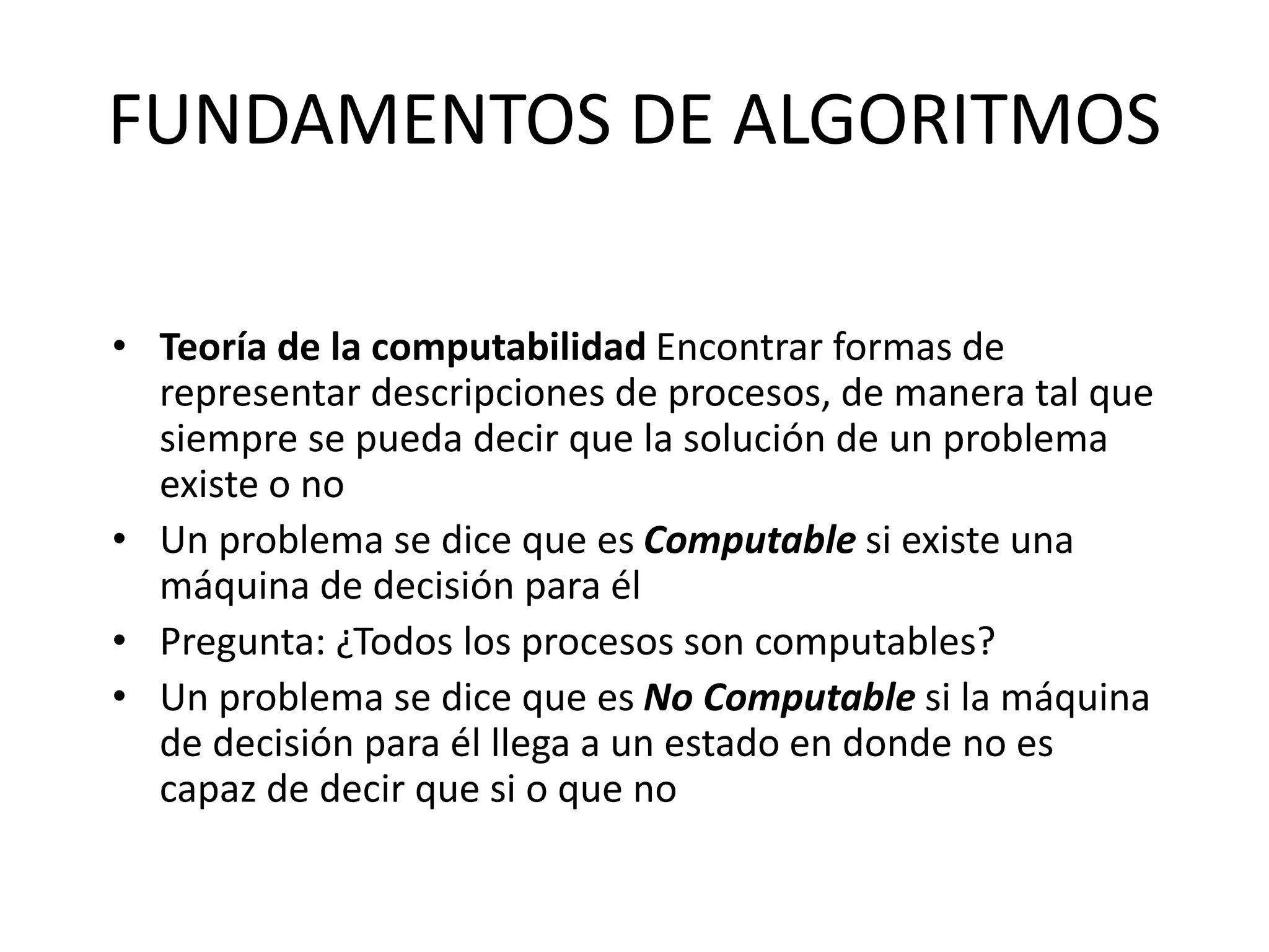FUNDAMENTOS DE ALGORITMOS
• Teoría de la computabilidad Encontrar formas de
representar descripciones de procesos, de manera tal que
siempre se pueda decir que la solución de un problema
existe o no
• Un problema se dice que es Computable si existe una
máquina de decisión para él
• Pregunta: ¿Todos los procesos son computables?
• Un problema se dice que es No Computable si la máquina
de decisión para él llega a un estado en donde no es
capaz de decir que si o que no
 