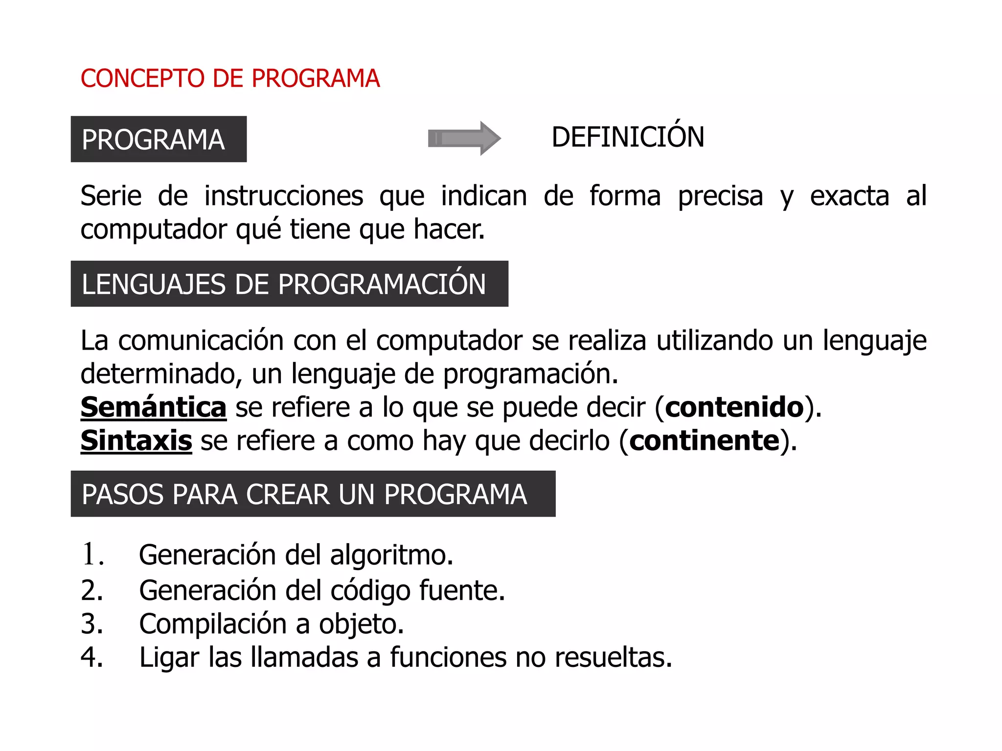 CONCEPTO DE PROGRAMA
Serie de instrucciones que indican de forma precisa y exacta al
computador qué tiene que hacer.
PROGRAMA DEFINICIÓN
La comunicación con el computador se realiza utilizando un lenguaje
determinado, un lenguaje de programación.
Semántica se refiere a lo que se puede decir (contenido).
Sintaxis se refiere a como hay que decirlo (continente).
LENGUAJES DE PROGRAMACIÓN
1. Generación del algoritmo.
2. Generación del código fuente.
3. Compilación a objeto.
4. Ligar las llamadas a funciones no resueltas.
PASOS PARA CREAR UN PROGRAMA
 
