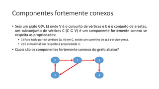 Componentes fortemente conexos
• Seja um grafo G(V, E) onde V é o conjunto de vértices e E é o conjunto de arestas,
um subconjunto de vértices C (C ⊆ V) é um componente fortemente conexo se
respeita as propriedades:
• 1) Para todo par de vértices (u, v) em C, existe um caminho de u à v e vice-versa.
• 2) C é maximal em respeito à propriedade 1.
• Quais são os componentes fortemente conexos do grafo abaixo?
0
2
1 3
4
 