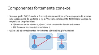 Componentes fortemente conexos
• Seja um grafo G(V, E) onde V é o conjunto de vértices e E é o conjunto de arestas,
um subconjunto de vértices C (C ⊆ V) é um componente fortemente conexo se
respeita as propriedades:
• 1) Para todo par de vértices (u, v) em C, existe um caminho de u à v e vice-versa.
• 2) C é maximal em respeito à propriedade 1.
• Quais são os componentes fortemente conexos do grafo abaixo?
0
2
1 3
4
 