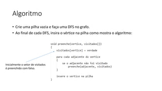 Algoritmo
• Crie uma pilha vazia e faça uma DFS no grafo.
• Ao final de cada DFS, insira o vértice na pilha como mostra o algoritmo:
Inicialmente o vetor de visitados
é preenchido com falso.
 
