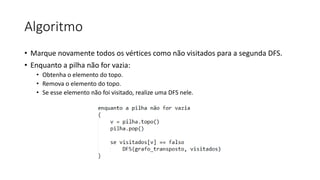 Algoritmo
• Marque novamente todos os vértices como não visitados para a segunda DFS.
• Enquanto a pilha não for vazia:
• Obtenha o elemento do topo.
• Remova o elemento do topo.
• Se esse elemento não foi visitado, realize uma DFS nele.
 