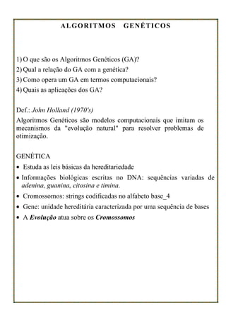 ALGORITMOS             GENÉTICOS



1) O que são os Algoritmos Genéticos (GA)?
2) Qual a relação do GA com a genética?
3) Como opera um GA em termos computacionais?
4) Quais as aplicações dos GA?

Def.: John Holland (1970's)
Algoritmos Genéticos são modelos computacionais que imitam os
mecanismos da "evolução natural" para resolver problemas de
otimização.

GENÉTICA
• Estuda as leis básicas da hereditariedade
• Informações biológicas escritas no DNA: sequências variadas de
  adenina, guanina, citosina e timina.
• Cromossomos: strings codificadas no alfabeto base_4
• Gene: unidade hereditária caracterizada por uma sequência de bases
• A Evolução atua sobre os Cromossomos
 