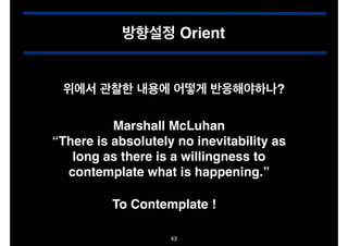 방향설정 Orient
위에서 관찰한 내용에 어떻게 반응해야하나?
Marshall McLuhan!
“There is absolutely no inevitability as
long as there is a willingness to
contemplate what is happening.”
To Contemplate !
43

 