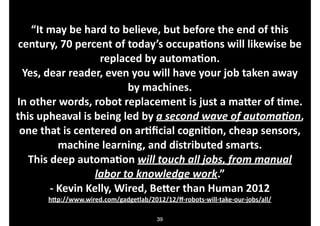“It.may.be.hard.to.believe,.but.before.the.end.of.this.
century,.70.percent.of.today’s.occupaDons.will.likewise.be.
replaced.by.automaDon..
Yes,.dear.reader,.even.you.will.have.your.job.taken.away.
by.machines..
In.other.words,.robot.replacement.is.just.a.maJer.of.Dme..
this.upheaval.is.being.led.by.a"second"wave"of"automa/on,.
one.that.is.centered.on.arDﬁcial.cogniDon,.cheap.sensors,.
machine.learning,.and.distributed.smarts..
This.deep.automaDon.will"touch"all"jobs,"from"manual"
labor"to"knowledge"work.”.
O.Kevin.Kelly,.Wired,.BeJer.than.Human.2012.
hJp://www.wired.com/gadgetlab/2012/12/ﬀOrobotsOwillOtakeOourOjobs/all/
39

 