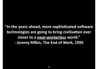 “In.the.years.ahead,.more.sophisDcated.soVware.
technologies.are.going.to.bring.civilisaDon.ever.
closer.to.a.nearOworkerless.world.”.
O.Jeremy.RiXin,.The.End.of.Work,.1995

40

 
