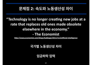 문제점 2: 속도와 노동생산성 차이
“Technology.is.no.longer.creaDng.new.jobs.at.a.
rate.that.replaces.old.ones.made.obsolete.
elsewhere.in.the.economy.”.
O.The.Economist.
hJp://www.economist.com/blogs/babbage/2011/11/arDﬁcialOintelligence

국가별 노동생산성 차이
임금하락 압력
41

 