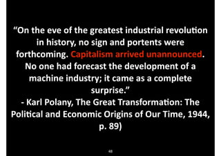 “On.the.eve.of.the.greatest.industrial.revoluDon.
in.history,.no.sign.and.portents.were.
forthcoming..Capitalism.arrived.unannounced..
No.one.had.forecast.the.development.of.a.
machine.industry;.it.came.as.a.complete.
surprise.”.
O.Karl.Polany,.The.Great.TransformaDon:.The.
PoliDcal.and.Economic.Origins.of.Our.Time,.1944,.
p..89)
48

 