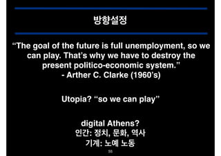 방향설정
“The goal of the future is full unemployment, so we
can play. That’s why we have to destroy the
present politico-economic system.”!
- Arther C. Clarke (1960’s)
Utopia? “so we can play”
digital Athens?!
인간: 정치, 문화, 역사!
기계: 노예 노동
55

 