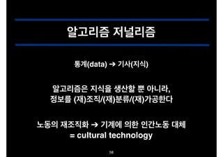 알고리즘 저널리즘
통계(data) ➔ 기사(지식)

알고리즘은 지식을 생산할 뿐 아니라,!
정보를 (재)조직/(재)분류/(재)가공한다
노동의 재조직화 ➔ 기계에 의한 인간노동 대체!
= cultural technology
58

 