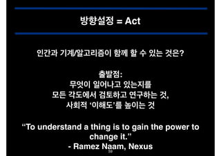 방향설정 = Act
인간과 기계/알고리즘이 함께 할 수 있는 것은?
출발점:!
무엇이 일어나고 있는지를 !
모든 각도에서 검토하고 연구하는 것,!
사회적 ‘이해도’를 높이는 것
“To understand a thing is to gain the power to
change it.”!
- Ramez Naam, Nexus
59

 