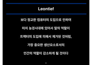 Leontief
보다 정교한 컴퓨터의 도입으로 인하여!
"

마치 농경시대에 있어서 말의 역할이!
"

트랙터의 도입에 의해서 제거된 것처럼,!
"

가장 중요한 생산요소로서의!
"

인간의 역할이 감소하게 될 것이다
9

 