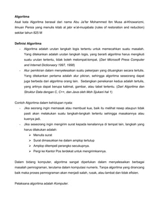 Algoritma
Asal kata Algoritma berasal dari nama Abu Ja’far Mohammed Ibn Musa al-Khowarizmi,
ilmuan Persia yang menulis kitab al jabr w’al-muqabala (rules of restoration and reduction)
sekitar tahun 825 M


Definisi Algoritma
   -   Algoritma adalah urutan langkah logis tertentu untuk memecahkan suatu masalah.
       Yang ditekankan adalah urutan langkah logis, yang berarti algoritma harus mengikuti
       suatu urutan tertentu, tidak boleh melompat-lompat. (Dari Microsoft Press Computer
       and Internet Dictionaary 1997, 1998)
   -   Alur pemikiran dalam menyelesaikan suatu pekerjaan yang dituangkan secara tertulis.
       Yang ditekankan pertama adalah alur pikiran, sehingga algoritma seseorang dapat
       juga berbeda dari algoritma orang lain. Sedangkan penekanan kedua adalah tertulis,
       yang artinya dapat berupa kalimat, gambar, atau tabel tertentu. (Dari Algoritma dan
       Struktur Data dengan C, C++, dan Java oleh Moh Sjukani hal 1)


Contoh Algoritma dalam kehidupan nyata:
   -   Jika seorang ingin memasak atau membuat kue, baik itu melihat resep ataupun tidak
       pasti akan melakukan suatu langkah-langkah tertentu sehingga masakannya atau
       kuenya jadi.
   -   Jika seseorang ingin mengirim surat kepada kenalannya di tempat lain, langkah yang
       harus dilakukan adalah:
             Menulis surat
             Surat dimasukkan ke dalam amplop tertutup
             Amplop ditempeli perangko secukupnya.
             Pergi ke Kantor Pos terdekat untuk mengirimkannya.


Dalam bidang komputer, algoritma sangat diperlukan dalam menyelesaikan berbagai
masalah pemrograman, terutama dalam komputasi numeris. Tanpa algoritma yang dirancang
baik maka proses pemrograman akan menjadi salah, rusak, atau lambat dan tidak efisien.


Pelaksana algoritma adalah Komputer.
 