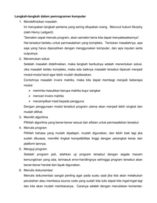 Langkah-langkah dalam pemrograman komputer
  1. Mendefinisikan masalah
     Ini merupakan langkah pertama yang sering dilupakan orang. Menurut hukum Murphy
     (oleh Henry Ledgard):
     “Semakin cepat menulis program, akan semakin lama kita dapat menyelesaikannya”.
     Hal tersebut berlaku untuk permasalahan yang kompleks. Tentukan masalahnya, apa
     saja yang harus dipecahkan dengan menggunakan komputer, dan apa inputan serta
     outputnya.
  2. Menemukan solusi
     Setelah masalah didefinisikan, maka langkah berikutnya adalah menentukan solusi.
     Jika masalah terlalu kompleks, maka ada baiknya masalah tersebut dipecah menjadi
     modul-modul kecil agar lebih mudah diselesaikan.
     Contohnya masalah invers matriks, maka kita dapat membagi menjadi beberapa
     modul:
           meminta masukkan berupa matriks bujur sangkar
           mencari invers matriks
           menampilkan hasil kepada pengguna
     Dengan penggunaan modul tersebut program utama akan menjadi lebih singkat dan
     mudah dilihat.
  3. Memilih algoritma
     Pilihlah algoritma yang benar-benar sesuai dan efisien untuk permasalahan tersebut
  4. Menulis program
     Pilihlah bahasa yang mudah dipelajari, mudah digunakan, dan lebih baik lagi jika
     sudah dikuasai, memiliki tingkat kompatibilitas tinggi dengan perangkat keras dan
     platform lainnya.
  5. Menguji program
     Setelah program jadi, silahkan uji program tersebut dengan segala macam
     kemungkinan yang ada, termasuk error-handlingnya sehingga program tersebut akan
     benar-benar handal dan layak digunakan.
  6. Menulis dokumentasi
     Menulis dokumentasi sangat penting agar pada suatu saat jika kita akan melakukan
     perubahan atau membaca source code yang sudah kita tulis dapat kita ingat-ingat lagi
     dan kita akan mudah membacanya. Caranya adalah dengan menuliskan komentar-
 