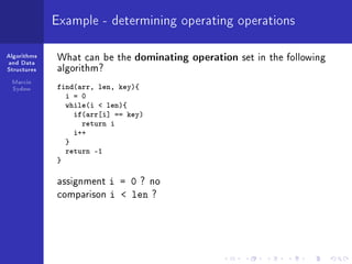 Algorithms
and Data
Structures
Marcin
Sydow
Example - determining operating operations
What can be the dominating operation set in the following
algorithm?
find(arr, len, key){
i = 0
while(i  len){
if(arr[i] == key)
return i
i++
}
return -1
}
assignment i = 0 ? no
comparison i  len ?
 