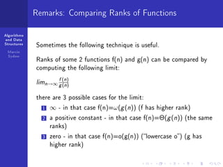 Algorithms
and Data
Structures
Marcin
Sydow
Remarks: Comparing Ranks of Functions
Sometimes the following technique is useful.
Ranks of some 2 functions f(n) and g(n) can be compared by
computing the following limit:
limn→∞
f(n)
g(n)
there are 3 possible cases for the limit:
1 ∞ - in that case f(n)=ω(g(n)) (f has higher rank)
2 a positive constant - in that case f(n)=Θ(g(n)) (the same
ranks)
3 zero - in that case f(n)=o(g(n)) (lowercase o) (g has
higher rank)
 