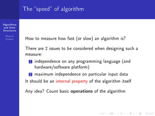 Algorithms
and Data
Structures
Marcin
Sydow
The speed of algorithm
How to measure how fast (or slow) an algorithm is?
There are 2 issues to be considered when designing such a
measure:
1 independence on any programming language (and
hardware/software platform)
2 maximum independence on particular input data
It should be an internal property of the algorithm itself
Any idea? Count basic operations of the algorithm
 