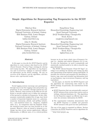 2007 IEEE/WIC/ACM International Conference on Intelligent Agent Technology




       Simple Algorithms for Representing Tag Frequencies in the SCOT
                                  Exporter

                        Hak-Lae Kim                                               Sung-Kwon Yang
             Digital Enterprise Research Institute                     Biomedical Knowledge Engineering Lab
            National University of Ireland, Galway                            Seoul National University
              IDA Business Park, Lower Dangan                            28-22 Yeonkun-Dong, Chongno-Ku
                       Galway, Ireland                                              Seoul, Korea
                     haklae.kim@deri.org                                     sungkwon.yang@gmail.com
                        John G. Breslin                                            Hong-Gee Kim
             Digital Enterprise Research Institute                     Biomedical Knowledge Engineering Lab
            National University of Ireland, Galway                           Seoul National University
              IDA Business Park, Lower Dangan                            28-22 Yeonkun-Dong, Chongno-Ku
                        Galway, Ireland                                             Seoul, Korea
                     john.breslin@deri.org                                        hgkim@snu.ac.kr


                            Abstract                                   because we do not know which type of frequency for-
                                                                       mat (i.e. absolute and relative frequency etc) to use.
      In this paper we describe the SCOT Exporter and its              To solve the limitations, we need a semantically and
   algorithms to create instance data based on the SCOT                statistically enriched model to be able to describe tag-
   (Social Semantic Cloud of Tags) ontology for sharing                ging information.
   and reusing tag data. The algorithms use tag frequen-                  The SCOT (Social Semantic Cloud Of Tags)1 on-
   cies and co-occurrence relations to represent statisti-             tology is an ontology for sharing and reusing tag data
   cal information via the SCOT ontology. We give an                   and representing social relations among individuals. It
   overview of the Exporter and the algorithms, and then               provides the structure and semantics for describing re-
   discuss some experimental results.                                  sources, tags, users and extended tag information such
                                                                       as tag frequency, tag co-occurrence frequency, and tag
                                                                       equivalence.
   1. Introduction                                                        In this paper, we describe the SCOT Exporter and
                                                                       the algorithms for constructing data based on the
      Social tagging systems encourage user participation              SCOT ontology. In particular, the contributions of this
   through easy-to-use free tagging tools and produce ag-              paper are:
   gregations of user metadata through bottom-up con-                    • SCOT Exporters that can automatically construct
   sensus. However, these systems on the Web are not suf-                  SCOT instances from various data sources such as
   ﬁcient to provide uniform way to deﬁne the semantics                    weblogs, relational databases, etc. The algorithms
   of the tag and to calculate its frequencies. In fact, folk-             for the Exporters support an eﬃcient way to gen-
   sonomies, statistically-weighted list of tags, have faced               erate the necessary information for SCOT.
   a number of important linguistic issues (i.e. polysemy,
   synonymy, homonymy, plurals, and spelling variants,                   • The experimental evaluation demonstrates that
   etc.) and statistical issues (i.e. frequency, weighted                  the SCOT Exporter is scalable and generates
   value, etc.). In comparison with the linguistic issues,                 SCOT instances with good run time performance.
   the statistical issues have not been focused on at the
                                                                       The rest of the paper is organized as follows: Section
   moment. However, when we intend to integrate or ex-
                                                                       2 describes the SCOT Exporters and its algorithms for
   change tag data across various applications, diﬀerent
   folksonomies, or diﬀerent users, it is a critical problem             1 http://scot-project.org




0-7695-3027-3/07 $25.00 © 2007 IEEE                              536
                                                                 542
                                                                 544
DOI 10.1109/IAT.2007.101
 