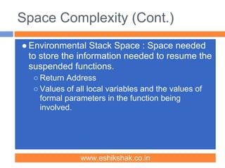Space Complexity (Cont.)
● Environmental Stack Space : Space needed
  to store the information needed to resume the
  suspended functions.
  ○ Return Address
  ○ Values of all local variables and the values of
    formal parameters in the function being
    involved.




               www.eshikshak.co.in
 