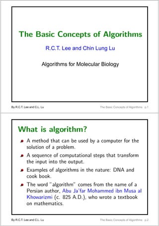 The Basic Concepts of Algorithms
                            R.C.T. Lee and Chin Lung Lu

                       Algorithms for Molecular Biology




By R.C.T. Lee and C.L. Lu                        The Basic Concepts of Algorithms p.1




     What is algorithm?
           A method that can be used by a computer for the
           solution of a problem.
           A sequence of computational steps that transform
           the input into the output.
           Examples of algorithms in the nature: DNA and
           cook book.
           The word ”algorithm” comes from the name of a
           Persian author, Abu Ja’far Mohammed ibn Musa al
           Khowarizmi (c. 825 A.D.), who wrote a textbook
           on mathematics.

By R.C.T. Lee and C.L. Lu                        The Basic Concepts of Algorithms p.2
 