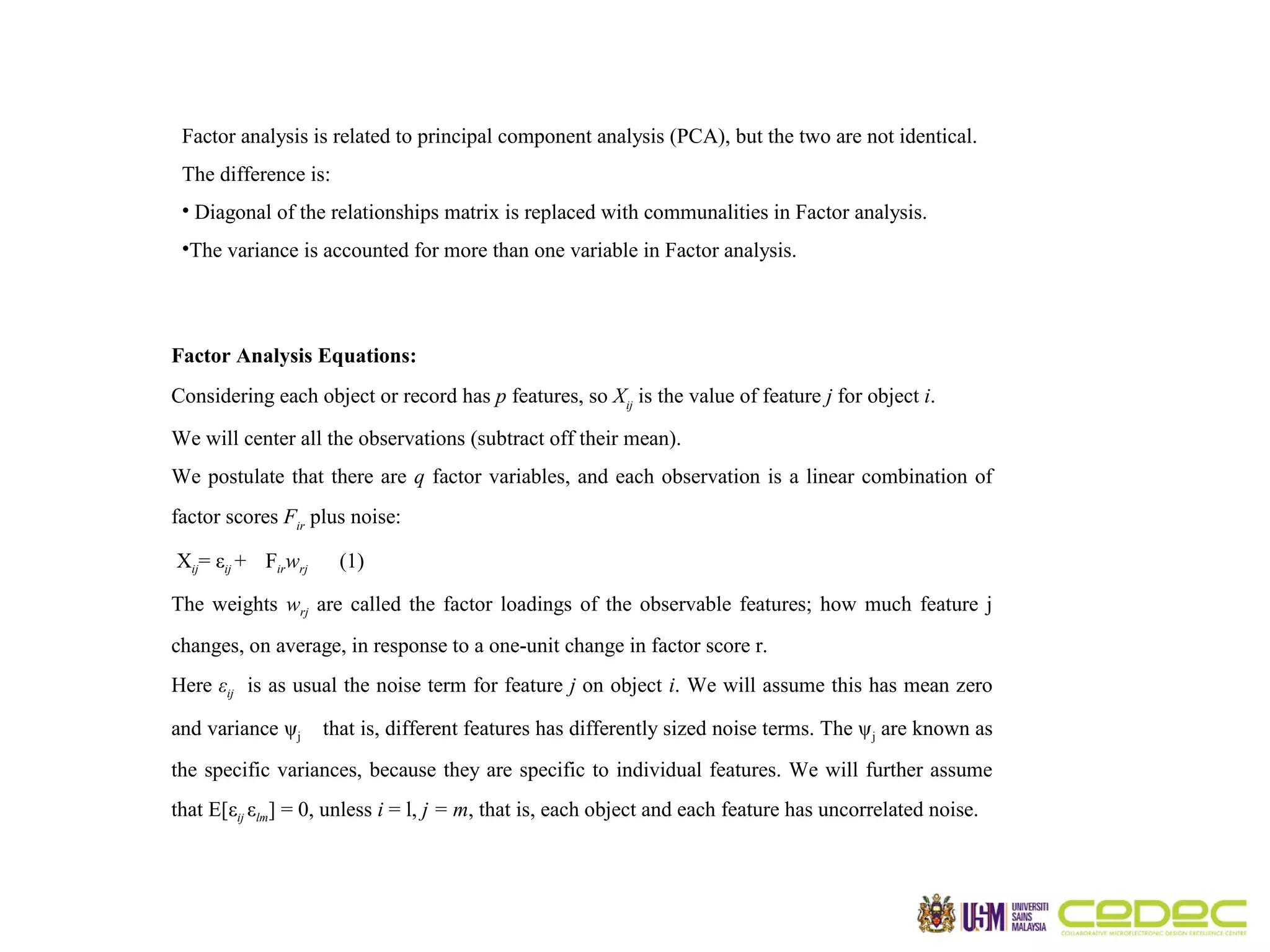 Factor analysis is related to principal component analysis (PCA), but the two are not identical. The difference is: • Diagonal of the relationships matrix is replaced with communalities in Factor analysis. •The variance is accounted for more than one variable in Factor analysis. Factor Analysis Equations: Considering each object or record has p features, so Xij is the value of feature j for object i. We will center all the observations (subtract off their mean). We postulate that there are q factor variables, and each observation is a linear combination of factor scores Fir plus noise: Xij= εij + Firwrj (1) The weights wrj are called the factor loadings of the observable features; how much feature j changes, on average, in response to a one-unit change in factor score r. Here εij is as usual the noise term for feature j on object i. We will assume this has mean zero and variance ψj that is, different features has differently sized noise terms. The ψ j are known as the specific variances, because they are specific to individual features. We will further assume that E[εij εlm] = 0, unless i = l, j = m, that is, each object and each feature has uncorrelated noise. 