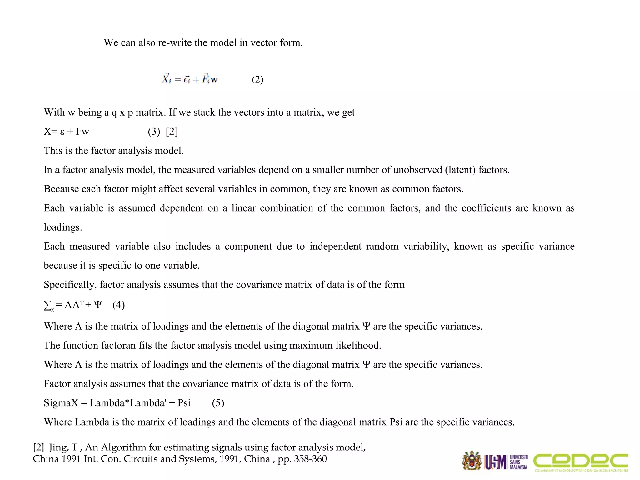 We can also re-write the model in vector form, (2) With w being a q x p matrix. If we stack the vectors into a matrix, we get X= ε + Fw (3) [2] This is the factor analysis model. In a factor analysis model, the measured variables depend on a smaller number of unobserved (latent) factors. Because each factor might affect several variables in common, they are known as common factors. Each variable is assumed dependent on a linear combination of the common factors, and the coefficients are known as loadings. Each measured variable also includes a component due to independent random variability, known as specific variance because it is specific to one variable. Specifically, factor analysis assumes that the covariance matrix of data is of the form ∑x = ΛΛT + Ψ (4) Where Λ is the matrix of loadings and the elements of the diagonal matrix Ψ are the specific variances. The function factoran fits the factor analysis model using maximum likelihood. Where Λ is the matrix of loadings and the elements of the diagonal matrix Ψ are the specific variances. Factor analysis assumes that the covariance matrix of data is of the form. SigmaX = Lambda*Lambda' + Psi (5) Where Lambda is the matrix of loadings and the elements of the diagonal matrix Psi are the specific variances. [2] Jing, T , An Algorithm for estimating signals using factor analysis model, China 1991 Int. Con. Circuits and Systems, 1991, China , pp. 358-360 