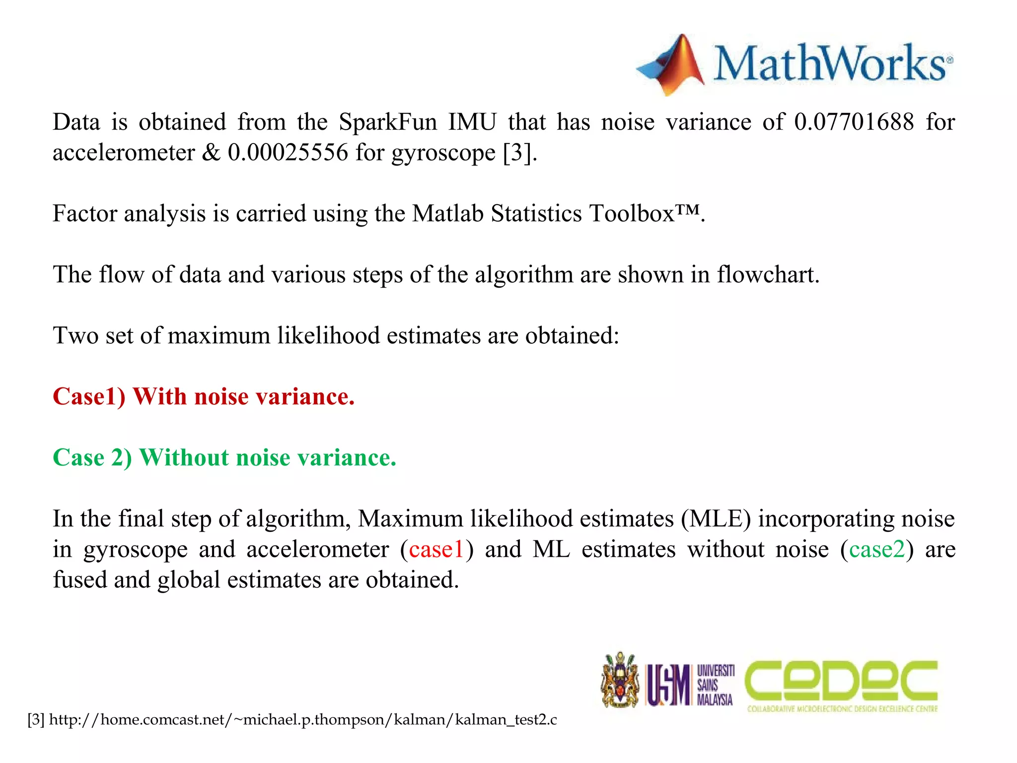 Data is obtained from the SparkFun IMU that has noise variance of 0.07701688 for accelerometer & 0.00025556 for gyroscope [3]. Factor analysis is carried using the Matlab Statistics Toolbox™. The flow of data and various steps of the algorithm are shown in flowchart. Two set of maximum likelihood estimates are obtained: Case1) With noise variance. Case 2) Without noise variance. In the final step of algorithm, Maximum likelihood estimates (MLE) incorporating noise in gyroscope and accelerometer (case1) and ML estimates without noise (case2) are fused and global estimates are obtained. [3] http://home.comcast.net/~michael.p.thompson/kalman/kalman_test2.c 