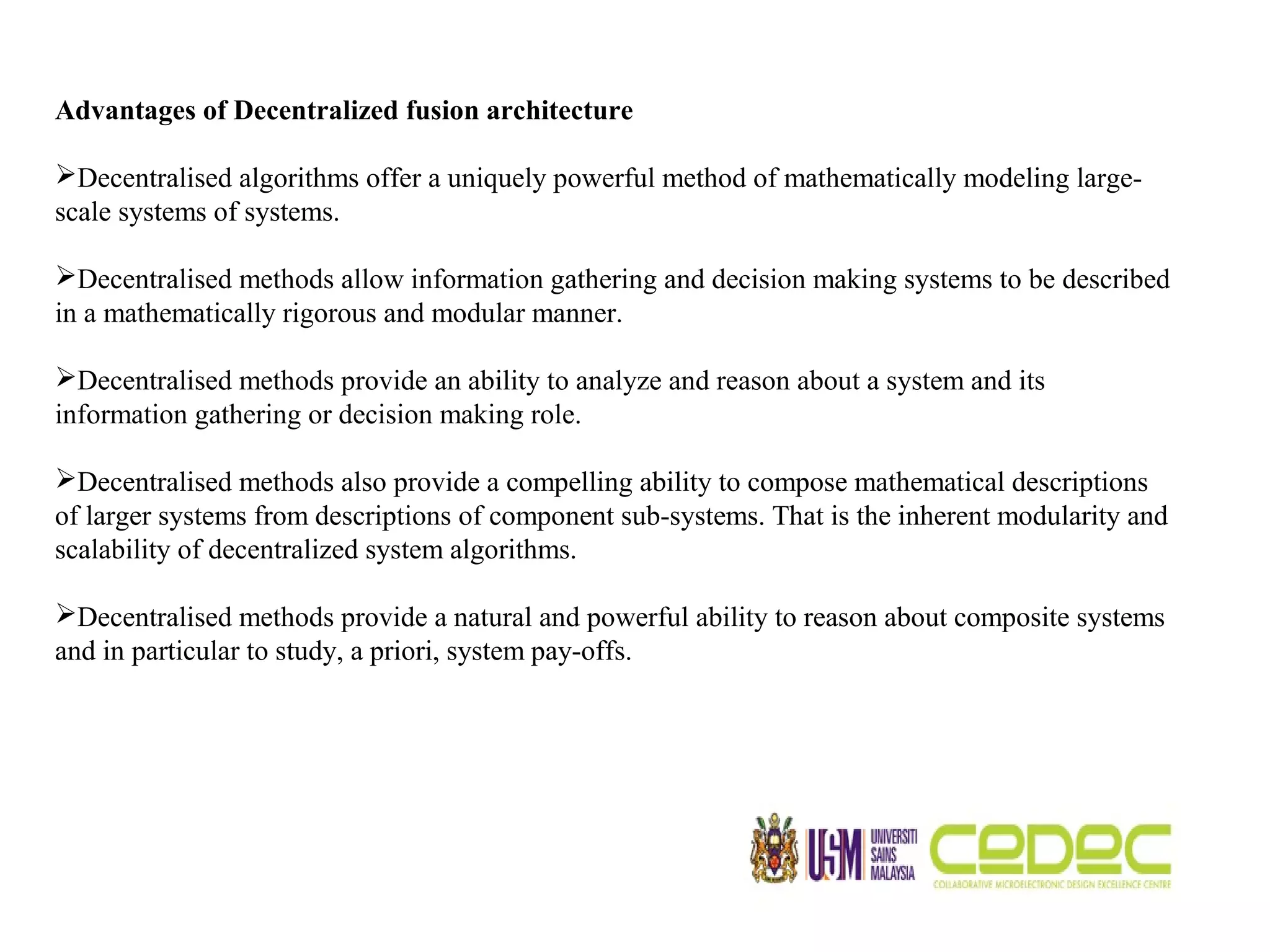 Advantages of Decentralized fusion architecture Decentralised algorithms offer a uniquely powerful method of mathematically modeling large- scale systems of systems. Decentralised methods allow information gathering and decision making systems to be described in a mathematically rigorous and modular manner. Decentralised methods provide an ability to analyze and reason about a system and its information gathering or decision making role. Decentralised methods also provide a compelling ability to compose mathematical descriptions of larger systems from descriptions of component sub-systems. That is the inherent modularity and scalability of decentralized system algorithms. Decentralised methods provide a natural and powerful ability to reason about composite systems and in particular to study, a priori, system pay-offs. 