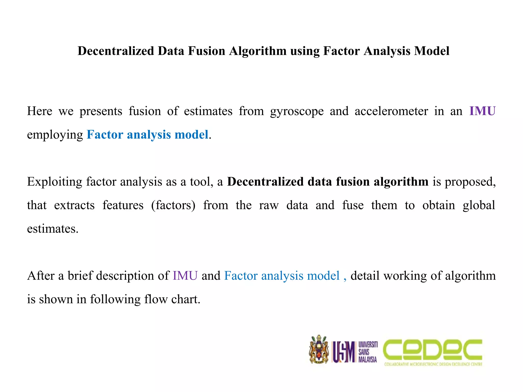 Decentralized Data Fusion Algorithm using Factor Analysis Model Here we presents fusion of estimates from gyroscope and accelerometer in an IMU employing Factor analysis model. Exploiting factor analysis as a tool, a Decentralized data fusion algorithm is proposed, that extracts features (factors) from the raw data and fuse them to obtain global estimates. After a brief description of IMU and Factor analysis model , detail working of algorithm is shown in following flow chart. 