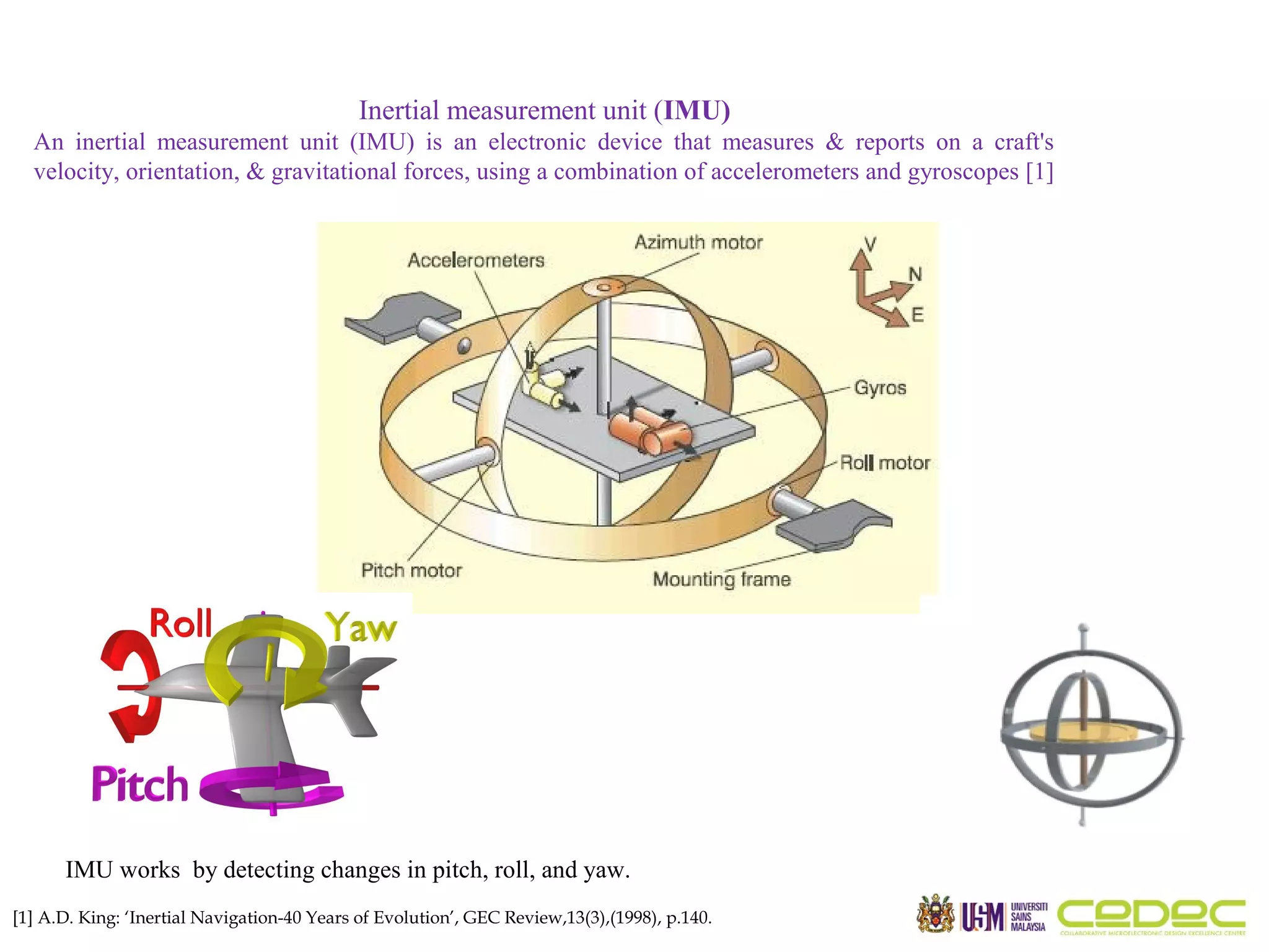 Inertial measurement unit (IMU) An inertial measurement unit (IMU) is an electronic device that measures & reports on a craft's velocity, orientation, & gravitational forces, using a combination of accelerometers and gyroscopes [1] IMU works by detecting changes in pitch, roll, and yaw. [1] A.D. King: ‘Inertial Navigation-40 Years of Evolution’, GEC Review,13(3),(1998), p.140. 