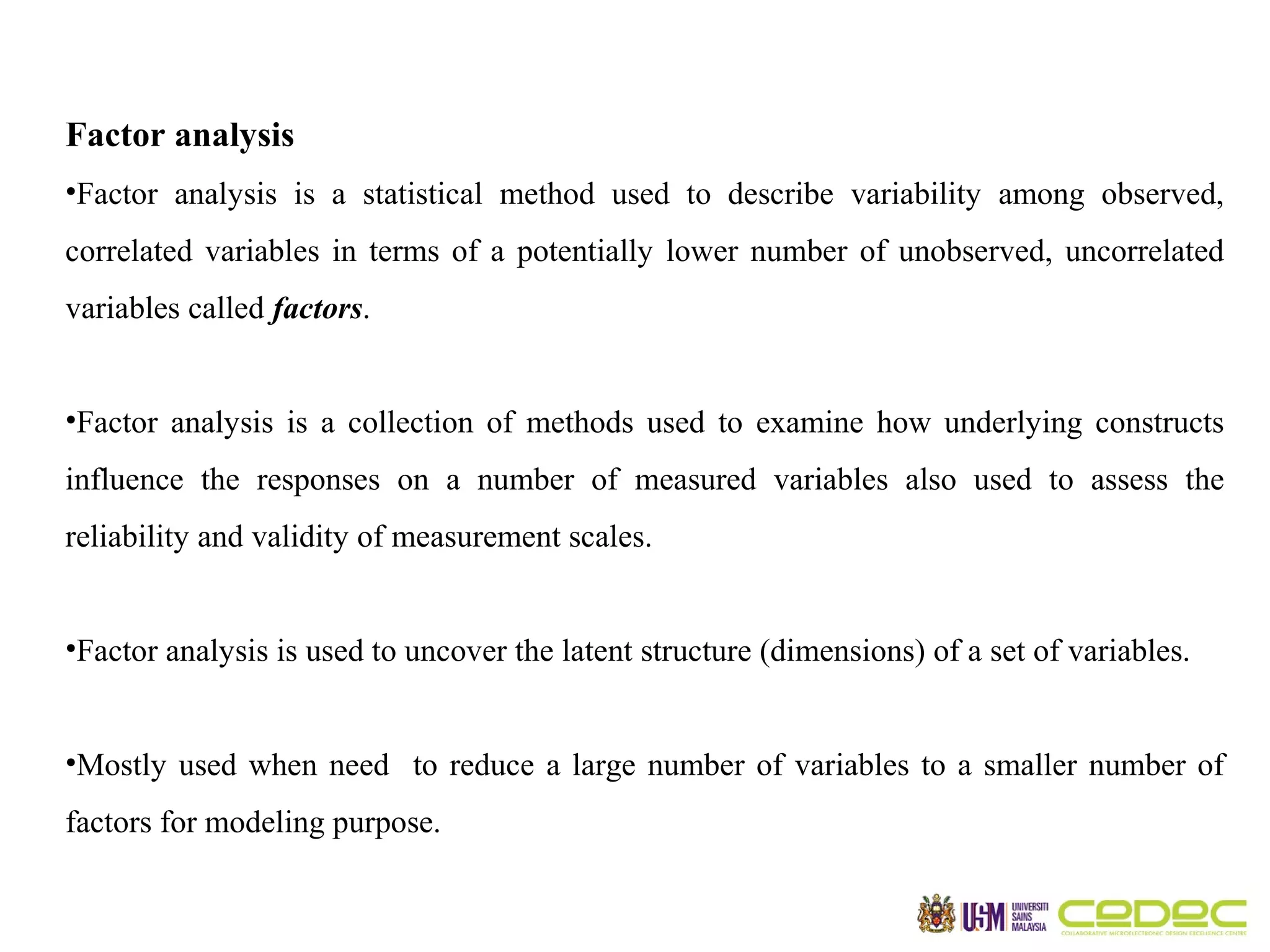 Factor analysis •Factor analysis is a statistical method used to describe variability among observed, correlated variables in terms of a potentially lower number of unobserved, uncorrelated variables called factors. •Factor analysis is a collection of methods used to examine how underlying constructs influence the responses on a number of measured variables also used to assess the reliability and validity of measurement scales. •Factor analysis is used to uncover the latent structure (dimensions) of a set of variables. •Mostly used when need to reduce a large number of variables to a smaller number of factors for modeling purpose. 