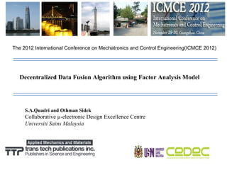 The 2012 International Conference on Mechatronics and Control Engineering(ICMCE 2012)




  Decentralized Data Fusion Algorithm using Factor Analysis Model




     S.A.Quadri and Othman Sidek
     Collaborative µ-electronic Design Excellence Centre
     Universiti Sains Malaysia
 
