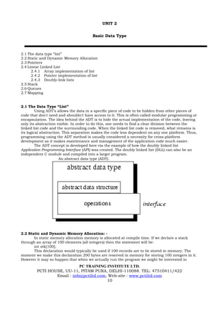 UNIT 2


                                       Basic Data Type



2.1 The data type “list”
2.2 Static and Dynamic Memory Allocation
2.3 Pointers
2.4 Linear Linked List
      2.4.1 Array implementation of list
      2.4.2 Pointer implementation of list
      2.4.3 Doubly-link lists
2.5 Stack
2.6 Queues
2.7 Mapping


2.1 The Data Type “List”
         Using ADT’s allows the data in a specific piece of code to be hidden from other pieces of
code that don't need and shouldn't have access to it. This is often called modular programming or
encapsulation. The idea behind the ADT is to hide the actual implementation of the code, leaving
only its abstraction visible. In order to do this, one needs to find a clear division between the
linked list code and the surrounding code. When the linked list code is removed, what remains is
its logical abstraction. This separation makes the code less dependent on any one platform. Thus,
programming using the ADT method is usually considered a necessity for cross-platform
development as it makes maintenance and management of the application code much easier.
         The ADT concept is developed here via the example of how the doubly linked list
Application Programming Interface (API) was created. The doubly linked list (DLL) can also be an
independent C module and compiled into a larger program.
                       An abstract data type (ADT).




2.2 Static and Dynamic Memory Allocation: -
       In static memory allocation memory is allocated at compile time. If we declare a stack
through an array of 100 elements (all integers) then the statement will be:
       int stk[100];
       This declaration would typically be used if 100 records are to be stored in memory. The
moment we make this declaration 200 bytes are reserved in memory for storing 100 integers in it.
However it may so happen that when we actually run the program we might be interested in
                            PC TRAINING INSTITUTE LTD.
        PCTI HOUSE, UU-11, PITAM PURA, DELHI-110088. TEL: 47510411/422
                Email : info@pctiltd.com, Web-site : www.pctiltd.com
                                         10
 